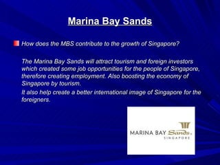 Marina Bay Sands

How does the MBS contribute to the growth of Singapore?

The Marina Bay Sands will attract tourism and foreign investors
which created some job opportunities for the people of Singapore,
therefore creating employment. Also boosting the economy of
Singapore by tourism.
It also help create a better international image of Singapore for the
foreigners.
 