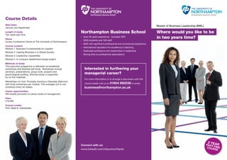 Course Details
Start Date:                                                                                                                  Master of Business Leadership (MBL)
January and September
Length of study:                                            Northampton Business School                                      Where would you like to be
Two years part time
Venue
                                                            · Over 35 years experience - founded 1975                        in two years time?
                                                            · 3500 students and 100 staff
Sunley Conference Centre at The University of Northampton
                                                            · Staff with signiﬁcant professional and commercial experience
Course content:
                                                            · International reputation for excellence in teaching
Module 1: Business Fundamentals for Leaders
                                                            · Dedicated professors and researchers in leadership
Module 2: Leading Business in a Global Society
                                                            · Strong links to professional associations
Module 3: Leadership Capabilities
Module 4: In-company leadership/change project.
Methods of study:
This executive programme is delivered via residential
workshops and directed self study. Workshops include           Interested in furthering your
seminars, presentations, group work, projects and
psychological proﬁling. Directed study is supported            managerial career?
by on-line materials.
                                                               For more information or to arrange a discussion with the
Workshops run from Thursday evening to Saturday afternoon
with three workshops per module. This averages out to one                    01604 892036 or email
                                                               course leader call us on
workshop every six weeks.                                      business@northampton.ac.uk
Career opportunities:
Will enable promotion to senior levels of management
Fees:
£16,000
Course Leader:
Prof. Nada K. Kakabadse




                                                                                                                                                                    2Y
                                                            Connect with us:                                                                                       PARTEAR
                                                                                                                                                                       -T
                                                                                                                                                                    COUR IME
                                                            www.linkedin.com/nbsuninorthants                                                                             SE
 