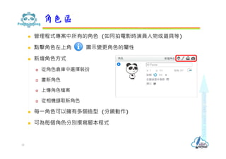  管理程式專案中所有的角色 (如同拍電影時演員人物或道具等)
 點擊角色左上角 圖示變更角色的屬性
 新增角色方式
 從角色倉庫中選擇裝扮
 畫新角色
 上傳角色檔案
 從相機擷取新角色
 每⼀角色可以擁有多個造型 (分鏡動作)
 可為每個角色分別撰寫腳本程式
角色區
15
 