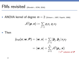 FMs revisited (Blondel+, ICML 2016)
• ANOVA kernel of degree m = 2 (Stitson+, 1997; Vapnik, 1998)
A2
(p, x) :=
j >j
pjxj pj xj
• Then
ˆyFM(x; w, P) = w, x +
j >j
¯pj, ¯pj xjxj
= w, x +
k
s=1
A2
(ps, x)
12
↑ sth
column of P
 
