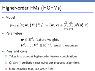 Higher-order FMs (HOFMs)
• Model
ˆyHOFM(x; w, {Pt
}m
t=2) := w, x +
m
t=2
k
s=1
At
(pt
s, x)
• Parameters
w ∈ Rd
: feature weights
P2
, . . . , Pm
∈ Rd×k
: weight matrices
• Pros and cons
Takes into account higher-order feature combinations
O(dkm2
) prediction cost using our proposed algorithms
More complex than 2nd-order FMs14
 