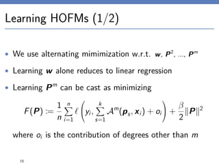 Learning HOFMs (1/2)
• We use alternating mimimization w.r.t. w, P2
, ..., Pm
• Learning w alone reduces to linear regression
• Learning Pm
can be cast as minimizing
F(P) :=
1
n
n
i=1

yi,
k
s=1
Am
(ps, xi) + oi

 +
β
2
P 2
where oi is the contribution of degrees other than m
15
 