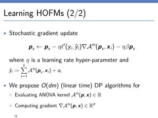 Learning HOFMs (2/2)
• Stochastic gradient update
ps ← ps − η (yi, ˆyi) Am
(ps, xi) − ηβps
where η is a learning rate hyper-parameter and
ˆyi :=
k
s=1
Am
(ps, xi ) + oi
• We propose O(dm) (linear time) DP algorithms for
◦ Evaluating ANOVA kernel Am
(p, x) ∈ R
◦ Computing gradient Am
(p, x) ∈ Rd
16
 