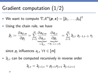 Gradient computation (1/2)
• We want to compute Am
(p, x) = [˜p1, . . . , ˜pd]T
• Using the chain rule, we have
˜pj :=
∂ad,m
∂pj
=
m
t=1
∂ad,m
∂aj,t
:=˜aj,t
∂aj,t
∂pj
=aj−1,t−1xj
=
m
t=1
˜aj,t aj−1,t−1 xj
since pj inﬂuences aj,t ∀t ∈ [m]
• ˜aj,t can be computed recursively in reverse order
˜aj,t = ˜aj+1,t + pj+1xj+1 ˜aj+1,t+1
22
 