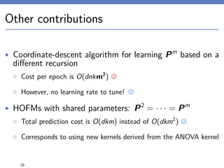 Other contributions
• Coordinate-descent algorithm for learning Pm
based on a
diﬀerent recursion
◦ Cost per epoch is O(dnkm2
)
◦ However, no learning rate to tune!
• HOFMs with shared parameters: P2
= · · · = Pm
◦ Total prediction cost is O(dkm) instead of O(dkm2
)
◦ Corresponds to using new kernels derived from the ANOVA kernel
26
 