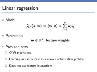 Linear regression
• Model
ˆyLR(x; w) := w, x =
d
j=1
wjxj
• Parameters
w ∈ Rd
: feature weights
• Pros and cons
O(d) predictions
Learning w can be cast as a convex optimization problem
Does not use feature interactions
3
 