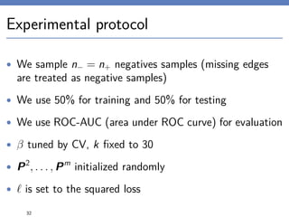 Experimental protocol
• We sample n− = n+ negatives samples (missing edges
are treated as negative samples)
• We use 50% for training and 50% for testing
• We use ROC-AUC (area under ROC curve) for evaluation
• β tuned by CV, k ﬁxed to 30
• P2
, . . . , Pm
initialized randomly
• is set to the squared loss
32
 