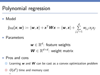 Polynomial regression
• Model
ˆyPR(x; w) := w, x +xT
Wx = w, x +
d
j,j =1
wj,j xjxj
• Parameters
w ∈ Rd
: feature weights
W ∈ Rd×d
: weight matrix
• Pros and cons
Learning w and W can be cast as a convex optimization problem
O(d2
) time and memory cost
4
 