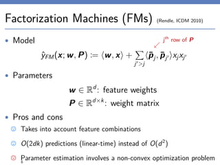 Factorization Machines (FMs) (Rendle, ICDM 2010)
• Model
ˆyFM(x; w, P) := w, x +
j >j
¯pj, ¯pj xjxj
• Parameters
w ∈ Rd
: feature weights
P ∈ Rd×k
: weight matrix
• Pros and cons
Takes into account feature combinations
O(2dk) predictions (linear-time) instead of O(d2
)
Parameter estimation involves a non-convex optimization problem6
jth
row of P
 