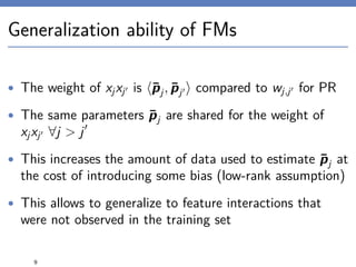 Generalization ability of FMs
• The weight of xjxj is ¯pj, ¯pj compared to wj,j for PR
• The same parameters ¯pj are shared for the weight of
xjxj ∀j > j
• This increases the amount of data used to estimate ¯pj at
the cost of introducing some bias (low-rank assumption)
• This allows to generalize to feature interactions that
were not observed in the training set
9
 