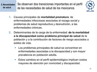 2.Necesidades
de salud

Se observan dos transiciones importantes en el perfil
de las necesidades de salud de los mexicanos

1. Causas principales de mortalidad prematura: de
enfermedades infecciosas asociadas al rezago social y
problemas de salud reproductiva y desnutrición, a las
enfermedades crónicas.
2. Determinantes de la carga de la enfermedad: de la mortalidad
a la discapacidad como problema principal de salud de la
población y a la contribución de factores de riesgo asociados a
estilos de vida.
 Los problemas principales de salud se concentran en
enfermedades asociadas a la discapacidad y con mayor
prevalencia en población adulta.
 Estos cambios en el perfil epidemiológico implican costos
mayores de atención por cronicidad y discapacidad.
12

 