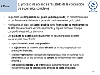 4. Retos

El proceso de acceso es resultado de la conciliación
de escenarios complejos



En general, la composición del gasto (público/privado) en medicamentos no
ha cambiado sustancialmente, a pesar del crecimiento en el gasto público.



No obstante, el papel del sector público como financiador de medicamentos
de alto costo será cada vez más importante, y seguirá siendo el principal
comprador de genéricos sin marca.



Las políticas de acceso a medicamentos en el sector público deberán
revisarse para hacer frente:
− a posibles restricciones presupuestales,
− al objetivo dual de promover el uso eficiente de los recursos públicos y dar
protección financiera,
− a la heterogeneidad en la disponibilidad presupuestal entre instituciones y a la
persistencia de un alto porcentaje de compra de medicamentos en el sector
privado, y
− a la falta de capacidad y de criterios para evaluar la inclusión de nuevos
medicamentos que no satisfagan los criterios de costo-efectividad.
21

 