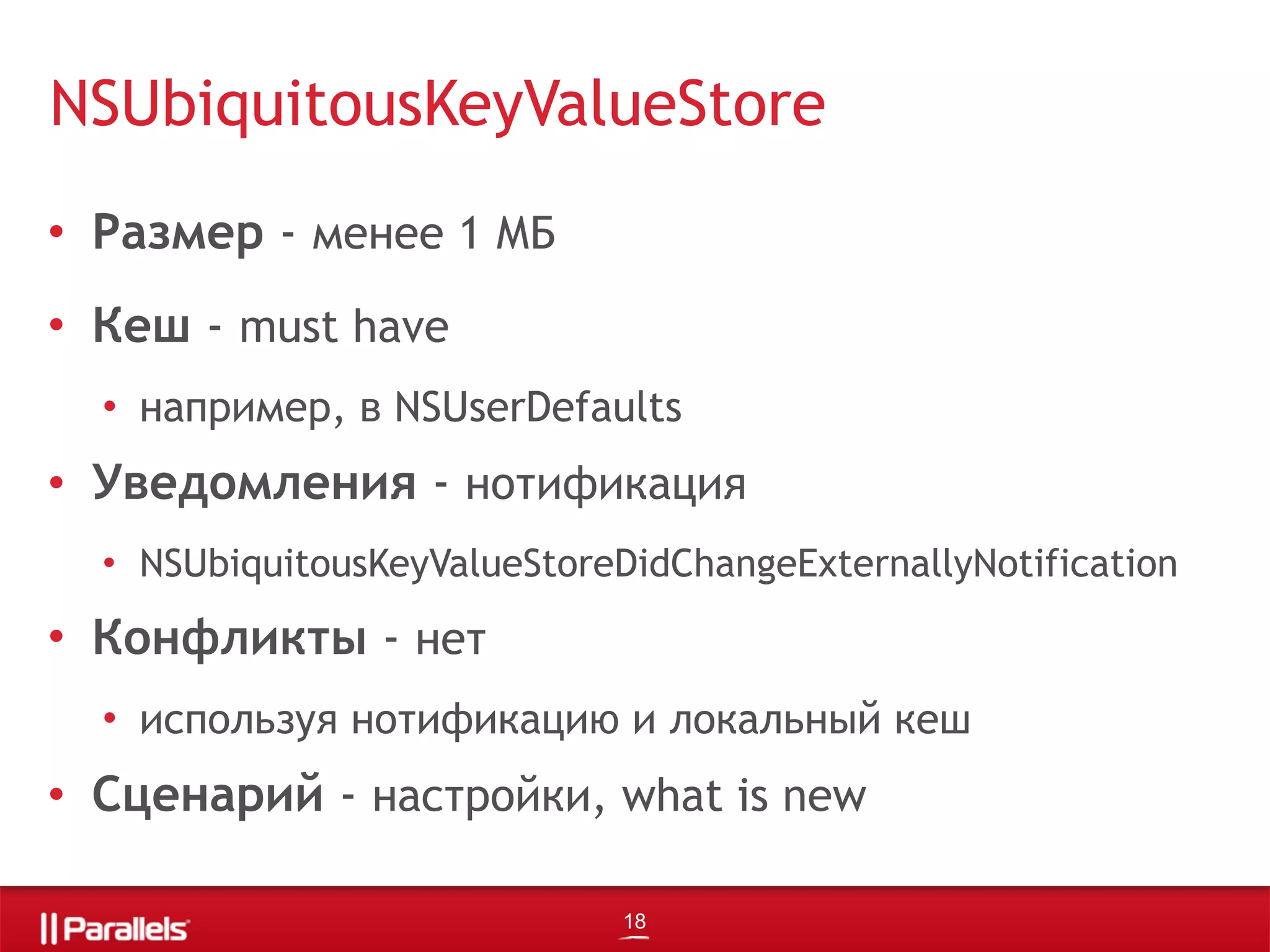 • Размер - менее 1 МБ
• Кеш - must have
• например, в NSUserDefaults
• Уведомления - нотификация
• NSUbiquitousKeyValueStoreDidChangeExternallyNotification
• Конфликты - нет
• используя нотификацию и локальный кеш
• Сценарий - настройки, what is new
NSUbiquitousKeyValueStore
18
 