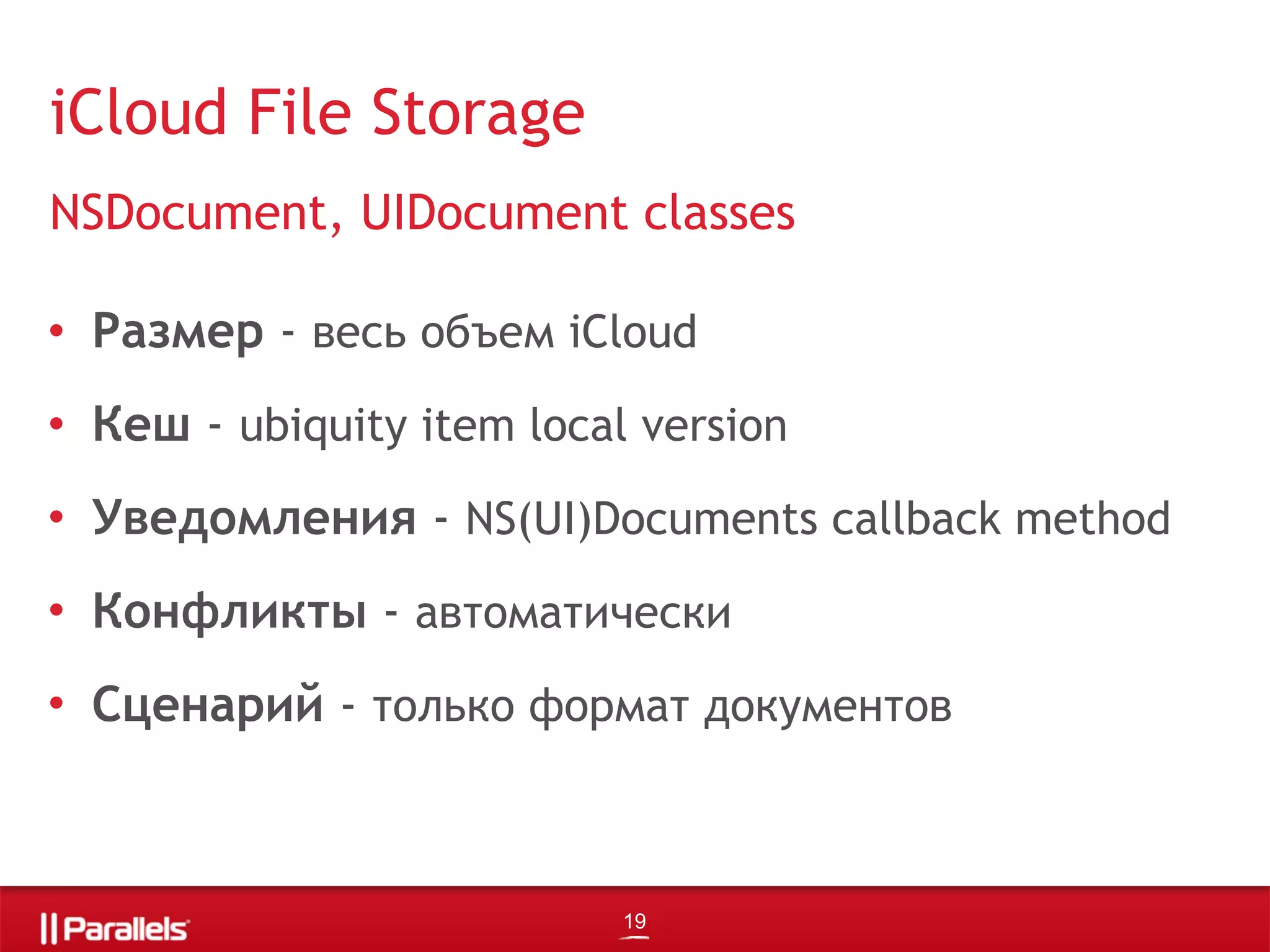 • Размер - весь объем iCloud
• Кеш - ubiquity item local version
• Уведомления - NS(UI)Documents callback method
• Конфликты - автоматически
• Сценарий - только формат документов
iCloud File Storage
NSDocument, UIDocument classes
19
 