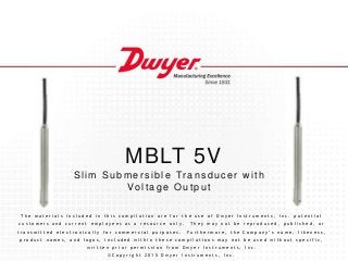 MBLT 5V
Slim Submer s ible Tr ans ducer w ith
Voltage Output
T h e m a t e r i a l s i n c l u d e d i n t h i s c o m p i l a t i o n a r e f o r t h e u s e o f D w y e r I n s t r u m e n t s , I n c . p o t e n t i a l
c u s t o m e r s a n d c u r r e n t e m p l o y e e s a s a r e s o u r c e o n l y . T h e y m a y n o t b e r e p r o d u c e d , p u b l i s h e d , o r
t r a n s m i t t e d e l e c t r o n i c a l l y f o r c o m m e r c i a l p u r p o s e s . F u r t h e r m o r e , t h e C o m p a n y ’ s n a m e , l i k e n e s s ,
p r o d u c t n a m e s , a n d l o g o s , i n c l u d e d w i t h i n t h e s e c o m p i l a t i o n s m a y n o t b e u s e d w i t h o u t s p e c i f i c ,
w r i t t e n p r i o r p e r m i s s i o n f r o m D w y e r I n s t r u m e n t s , I n c .
© C o p y r i g h t 2 0 1 5 D w y e r I n s t r u m e n t s , I n c .
 