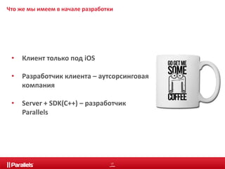 Что же мы имеем в начале разработки 
17 
• Клиент только под iOS 
• Разработчик клиента – аутсорсинговая 
компания 
• Server + SDK(C++) – разработчик 
Parallels 
 
