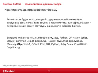 Protocol Buffers — язык описания данных. Google 
Компилируешь под свою платформу 
Результатом будет класс, который содержит простейшие методы 
доступа ко всем полям типа get/set, а также методы для сериализации и 
десериализации вашей структуры данных в/из массива байтов. 
Большое кличество компиляторов: C++, Java, Python, С#, Action Script, 
Clojure, Common Lisp, D, Erlang, Go, Haskell, JavaScript, Lua, Matlab, 
Mercury, Objective-C, OCaml, Perl, PHP, Python, Ruby, Scala, Visual Basic, 
Delphi и т.д. 
19 
http://ru.wikipedia.org/wiki/Protocol_Buffers 
 
