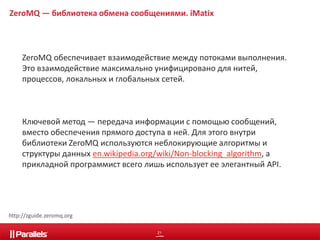 ZeroMQ — библиотека обмена сообщениями. iMatix 
ZeroMQ обеспечивает взаимодействие между потоками выполнения. 
Это взаимодействие максимально унифицировано для нитей, 
процессов, локальных и глобальных сетей. 
Ключевой метод — передача информации с помощью сообщений, 
вместо обеспечения прямого доступа в ней. Для этого внутри 
библиотеки ZeroMQ используются неблокирующие алгоритмы и 
структуры данных en.wikipedia.org/wiki/Non-blocking_algorithm, а 
прикладной программист всего лишь использует ее элегантный API. 
21 
http://zguide.zeromq.org 
 