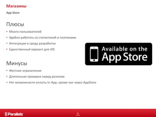 30 
Магазины 
App Store 
Плюсы 
• Много пользователей 
• Удобно работать со статистикой и платежами 
• Интеграция в среду разработки 
• Единственный вариант для iOS 
Минусы 
• Жесткие ограничения 
• Длительная проверка перед релизом 
• Нет возможности оплаты In-App, кроме как через AppStore 
 