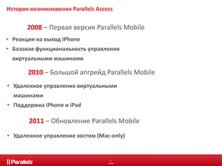 История возникновения Parallels Access 
2008 – Первая версия Parallels Mobile 
• Реакция на выход iPhone 
• Базовая функциональность управления 
2010 – Большой апгрейд Parallels Mobile 
2011 – Обновление Parallels Mobile 
7 
виртуальными машинами 
• Удаленное управление виртуальными 
машинами 
• Поддержка iPhone и iPad 
• Удаленное управление хостом (Mac-only) 
 