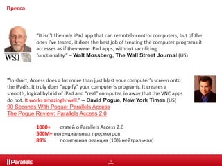 “It isn't the only iPad app that can remotely control computers, but of the 
ones I've tested, it does the best job of treating the computer programs it 
accesses as if they were iPad apps, without sacrificing 
functionality.” –Walt Mossberg, The Wall Street Journal (US) 
10 
Пресса 
"In short, Access does a lot more than just blast your computer’s screen onto 
the iPad’s. It truly does “appify” your computer’s programs. It creates a 
smooth, logical hybrid of iPad and “real” computer, in away that the VNC apps 
do not. It works amazingly well." – David Pogue, New York Times (US) 
90 Seconds With Pogue: Parallels Access 
The Pogue Review: Parallels Access 2.0 
1000+ статей о Parallels Access 2.0 
500М+ потенциальных просмотров 
89% позитивная реакция (10% нейтральная) 
 