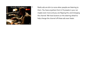 Rules of Marketing

10

Radio ads are slim to none when people are listening to
them. You have anywhere from 6-12 presets in your car
maybe even more and you are flipping thru and changing
the channel. We have buttons on the steering wheel to
help change the channel off these ads even faster.

 
