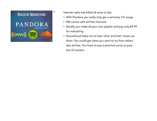 Rules of Marketing

11

Internet radio has killed all sorts of ads.
•

With Pandora you really only get a ad every 3-5 songs.

•

XM comes with ad free channels

•

Spotify you make all your own playlist and pay only $9.99
for everything

•

Soundcloud helps me to hear other and their mixes out
there. You could get ideas you want to try from others
also ad free. You have to pay a premium price to post
lots of content.

 