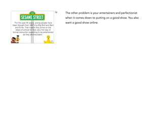 19

The other problem is your entertainers and perfectionist
when it comes down to putting on a good show. You also

“For the past 45 years, young people have
been thought their ABC’s by Big Bird and Bert
and Ernie. That means they arrive on the
steps of school for their very ﬁrst day of
formal instruction expecting to be entertained
as they are educated.”

want a good show online.

 
