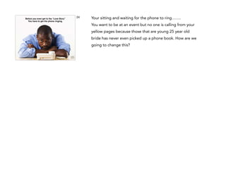 Before you get to to the “Love Story” !
But before you even get the LOVE STORY, b4
You have to
you get to theget the phone ringing.
call to set up the ﬁrst
meeting, you need to impress them online

24

Your sitting and waiting for the phone to ring…….
You want to be at an event but no one is calling from your
yellow pages because those that are young 25 year old
bride has never even picked up a phone book. How are we
going to change this?

 