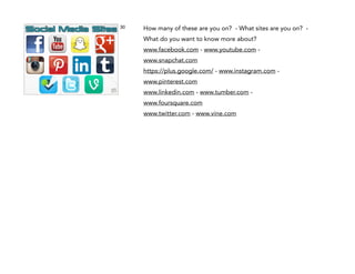 30

How many of these are you on? - What sites are you on? What do you want to know more about?
www.facebook.com - www.youtube.com www.snapchat.com
https://plus.google.com/ - www.instagram.com www.pinterest.com
www.linkedin.com - www.tumber.com www.foursquare.com
www.twitter.com - www.vine.com

!
!
!

 