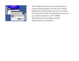 Personal Pages are for your own personal life. If you are
using your personal page for more than just connecting
with people in a business fashion then you are in violation

fanpage

personal

33

of the rules of FB. Yes that 37.9 page document that we all
just scrolled to the bottom and hit “I AGREE”
Personal Accounts for being being “personal”  
Pages are for being “professional”

 