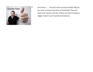 35

Quality Fans

Let’s dive in . . . First let’s start out with the WHY. Why do
you want to attract more fans on Facebook? There are
three main reasons, and ALL of them are tied to making a
bigger impact in your business and revenue.

 