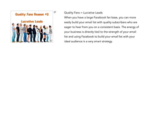 37

Quality Fans Reason #2
!

Lucrative Leads
Quality Fans
Reason #1
!

Real Relationships

Quality Fans = Lucrative Leads
When you have a large Facebook fan base, you can more
easily build your email list with quality subscribers who are
eager to hear from you on a consistent basis. The energy of
your business is directly tied to the strength of your email
list and using Facebook to build your email list with your
ideal audience is a very smart strategy.

 