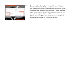 AVOID REASON

#1

40

Do not buy likes from places that are like farms. You can
buy like campaigns from Facebook if you set up your target

Hike and Drop

audience right. When you buy likes from a “farm” they are
often going to mess up your engagement numbers on your

Location

post in turn making you have to spend more money on a

Age

post engagement just for the post to be seen.
Don’t Buy Fans!

 