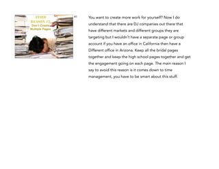 AVOID
REASON #2
Don’t Create !
Multiple Pages

41

You want to create more work for yourself? Now I do
understand that there are DJ companies out there that
have different markets and different groups they are
targeting but I wouldn't have a separate page or group
account if you have an office in California then have a
Different office in Arizona. Keep all the bridal pages
together and keep the high school pages together and get
the engagement going on each page. The main reason I
say to avoid this reason is it comes down to time
management, you have to be smart about this stuff.

 