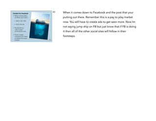 Content On Facebook
•

What is being seen
on FB by your fans?
•
•

•

•

2013 14%-16%
2014 2%-5%

Facebook is a
“pay to play”
environment now.
Public traded
company and need
to please the share
holders.

43

When it comes down to Facebook and the post that your
putting out there. Remember this is a pay to play market
now. You will have to create ads to get seen more. Now Im
not saying jump ship on FB but just know that if FB is doing
it then all of the other social sites will follow in their
footsteps.

 