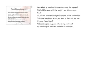 51

Test Questions…
Take a look at your last 10 Facebook posts. Ask yourself:
!

1) Would I engage with that post if I saw it in my news feed?
!

2) Did I ask for or encourage action (like, share, comment)?
!

3) If there is a photo, would you want to share it if you saw it
in your News Feed?
!

4) Does this post truly add value to my audience?
!

5) Does this post educate, entertain or empower?

Take a look at your last 10 Facebook posts. Ask yourself:
1) Would I engage with that post if I saw it in my news
feed?
2) Did I ask for or encourage action (like, share, comment)?
3) If there is a photo, would you want to share it if you saw
it in your News Feed?
4) Does this post truly add value to my audience?
5) Does this post educate, entertain or empower?

 
