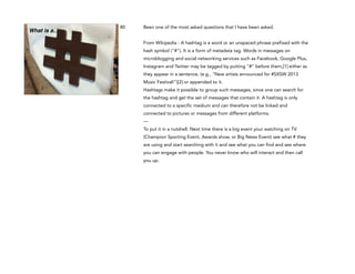 What is a…

60

Been one of the most asked questions that I have been asked.

!

From Wikipedia - A hashtag is a word or an unspaced phrase prefixed with the
hash symbol ("#"). It is a form of metadata tag. Words in messages on
microblogging and social networking services such as Facebook, Google Plus,
Instagram and Twitter may be tagged by putting "#" before them,[1] either as
they appear in a sentence, (e.g., "New artists announced for #SXSW 2013
Music Festival!")[2] or appended to it.
Hashtags make it possible to group such messages, since one can search for
the hashtag and get the set of messages that contain it. A hashtag is only
connected to a specific medium and can therefore not be linked and
connected to pictures or messages from different platforms.
—
To put it in a nutshell. Next time there is a big event your watching on TV
(Champion Sporting Event, Awards show, or Big News Event) see what # they
are using and start searching with it and see what you can find and see where
you can engage with people. You never know who will interact and then call
you up.

 