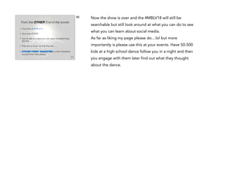 66

From the OTHER End of the tunnel.
•

Your here at #MBLV18

•

Your at an EVENT

•

Let me ask you have you ever done a simple thing
like this….

•

First one to show me that they like…….

•

Steven Parry Marketing on their Facebook
account from their phone.

Now the show is over and the #MBLV18 will still be
searchable but still look around at what you can do to see
what you can learn about social media.
As far as liking my page please do…lol but more
importantly is please use this at your events. Have 50-500
kids at a high school dance follow you in a night and then
you engage with them later find out what they thought
about the dance.

 