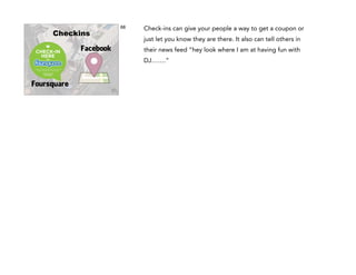 68

Checkins

just let you know they are there. It also can tell others in

Facebook

their news feed “hey look where I am at having fun with
!

!

!

Foursquare

Check-ins can give your people a way to get a coupon or

DJ…….”

 