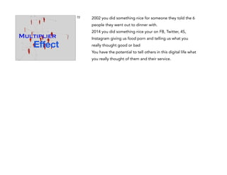 72

2002 you did something nice for someone they told the 6
people they went out to dinner with.
2014 you did something nice your on FB, Twitter, 4S,
Instagram giving us food porn and telling us what you
really thought good or bad
You have the potential to tell others in this digital life what
you really thought of them and their service.

 
