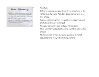8

Rules of Marketing
•

New Rules

New Rules
Online you can narrow your focus (if you know how) to the

•

Online you can narrow your focus (if you know how) to the right
group of people. Age, Sex, Geographical area even time of day.

right group of people. Age, Sex, Geographical area even

•

You now not interrupt but you but the message in as part of what
ever they are looking at.

time of day.

•

Now your consumers post and you interact back.

•

What went from sell sell sell went to build that relationship of trust.

You now not interrupt but you but the message in as part

•

Most business’s all have the same goals and its not all about
each and every individual department.

of what ever they are looking at.
Now your consumers post and you interact back.
What went from sell sell sell went to build that relationship
of trust.
Most business’s all have the same goals and its not all
about each and every individual department.

 
