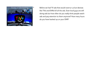 Rules of Marketing

9

Before we had TV ads that would overrun us but devices
like TiVo and DVRs kill all the ads. Even local guys are still
doing ads but how often do you really think people watch
ads and pay attention to them anymore? How many hours
do you have backed up on your DVR?

 