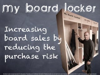 My Board Locker
  Increasing
  board sales by
  reducing the
  purchase risk

My Board Locker concept description for discussions. Proprietary and Confidential Information of MyBoardLocker.com and shall not be used, disclosed or reproduced in full or in part, for any purpose other than evaluation
 