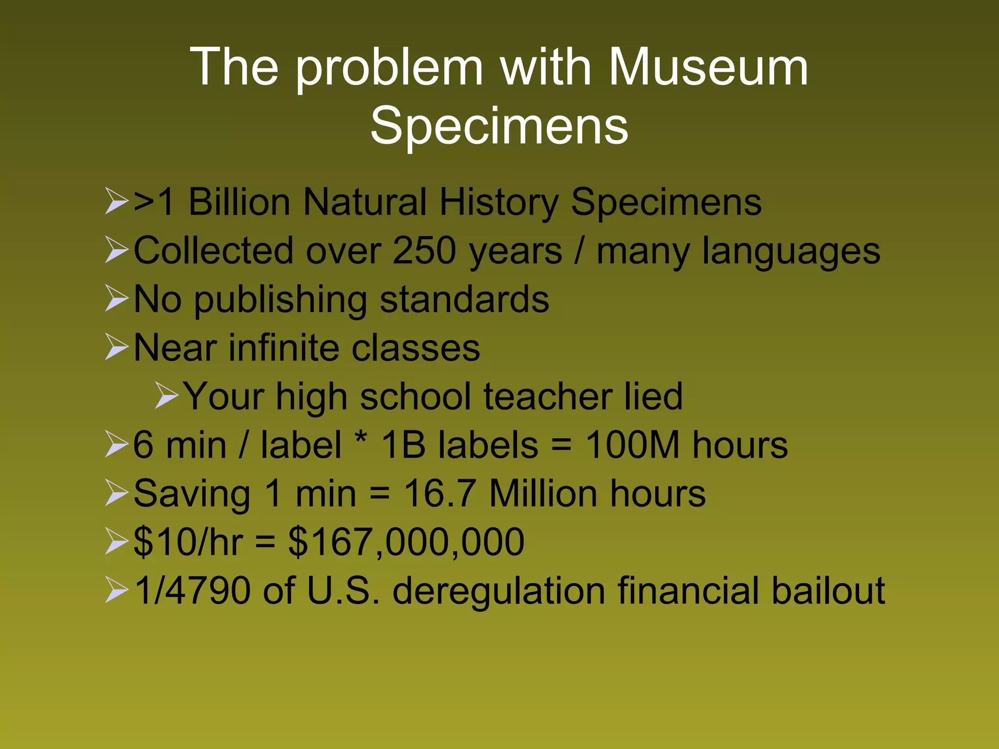 The problem with Museum Specimens >1 Billion Natural History Specimens Collected over 250 years / many languages No publishing standards Near infinite classes  Your high school teacher lied 6 min / label * 1B labels = 100M hours  Saving 1 min = 16.7 Million hours  $10/hr = $167,000,000 1/4790 of U.S. deregulation financial bailout 