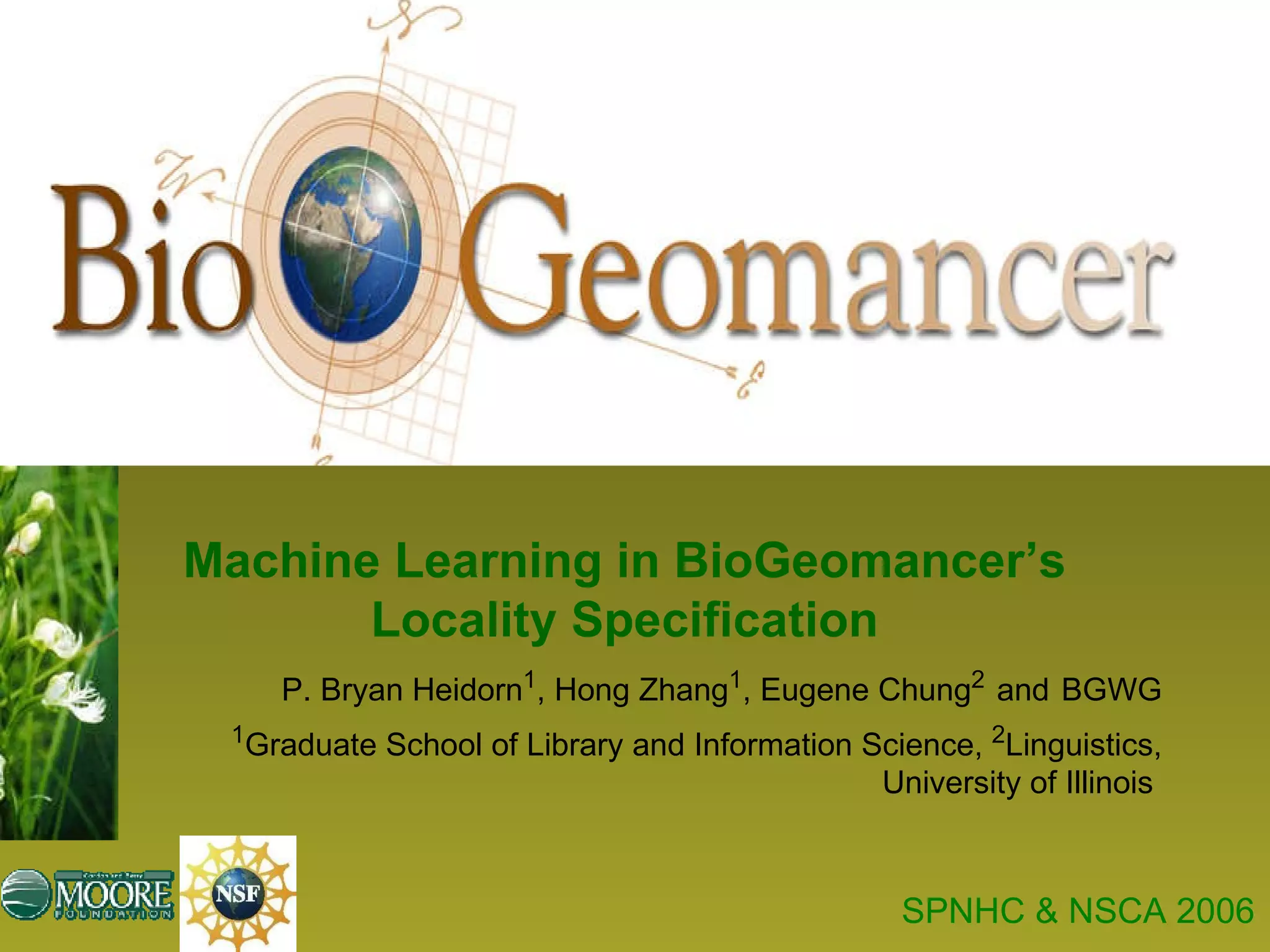 P. Bryan Heidorn 1 , Hong Zhang 1 , Eugene Chung 2   and   BGWG 1 Graduate School of Library and Information Science,  2 Linguistics, University of Illinois  Machine Learning in BioGeomancer’s Locality Specification SPNHC & NSCA 2006 