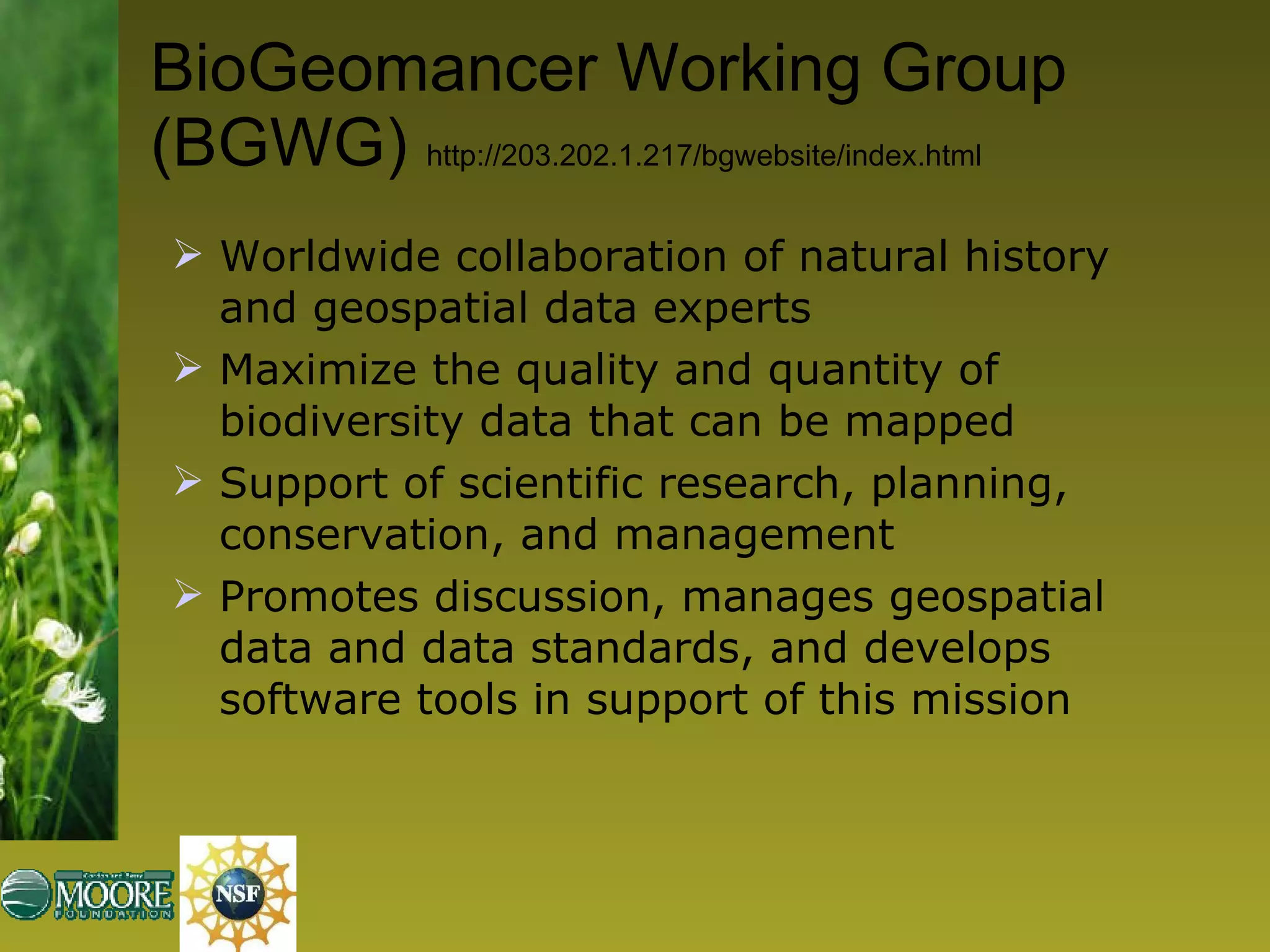 BioGeomancer Working Group (BGWG)  http://203.202.1.217/bgwebsite/index.html Worldwide collaboration of natural history and geospatial data experts Maximize the quality and quantity of biodiversity data that can be mapped  Support of scientific research, planning, conservation, and management Promotes discussion, manages geospatial data and data standards, and develops software tools in support of this mission 