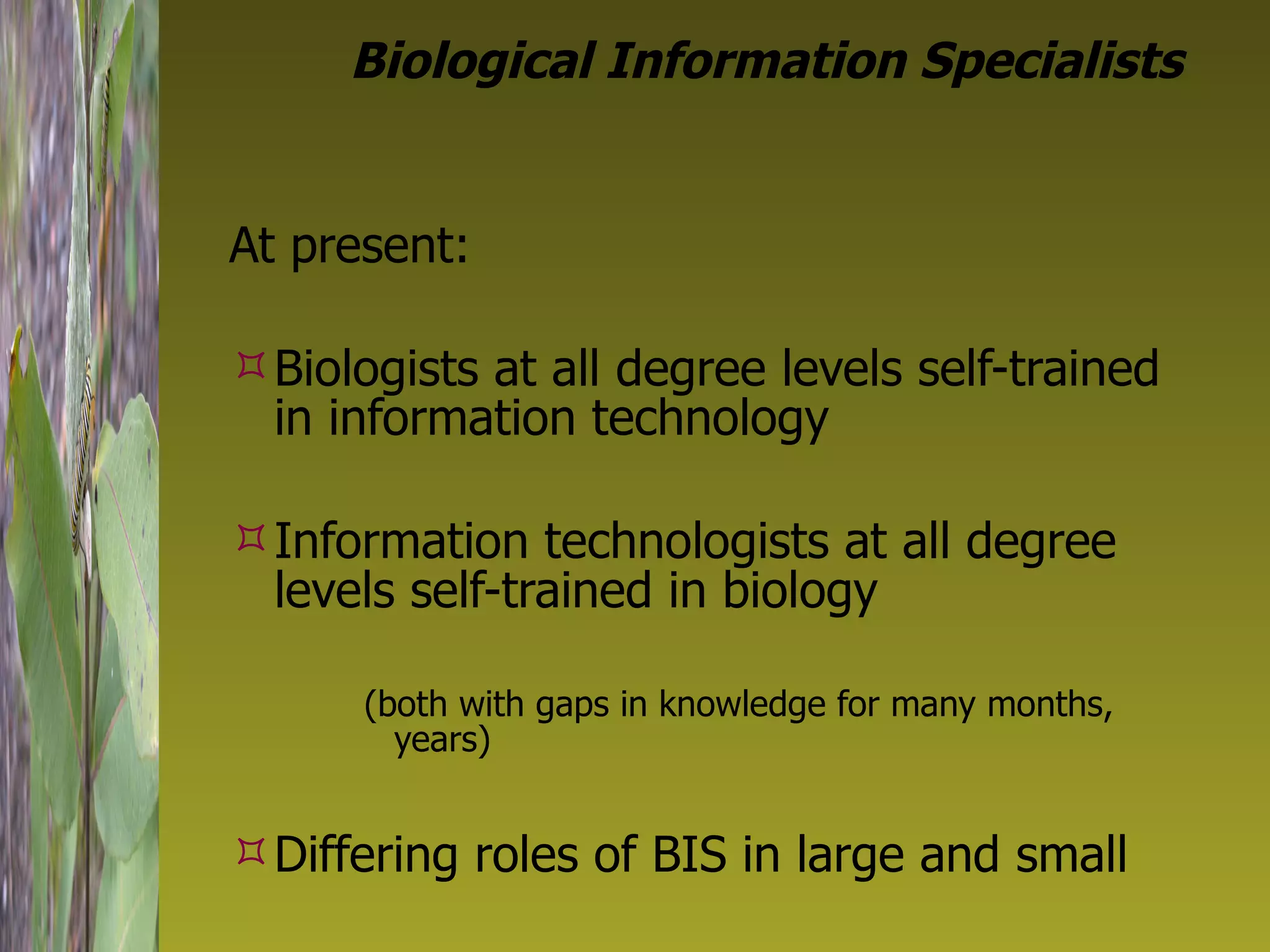 Biological Information Specialists At present: Biologists at all degree levels self-trained in information technology Information technologists at all degree levels self-trained in biology  (both with gaps in knowledge for many months, years) Differing roles of BIS in large and small 
