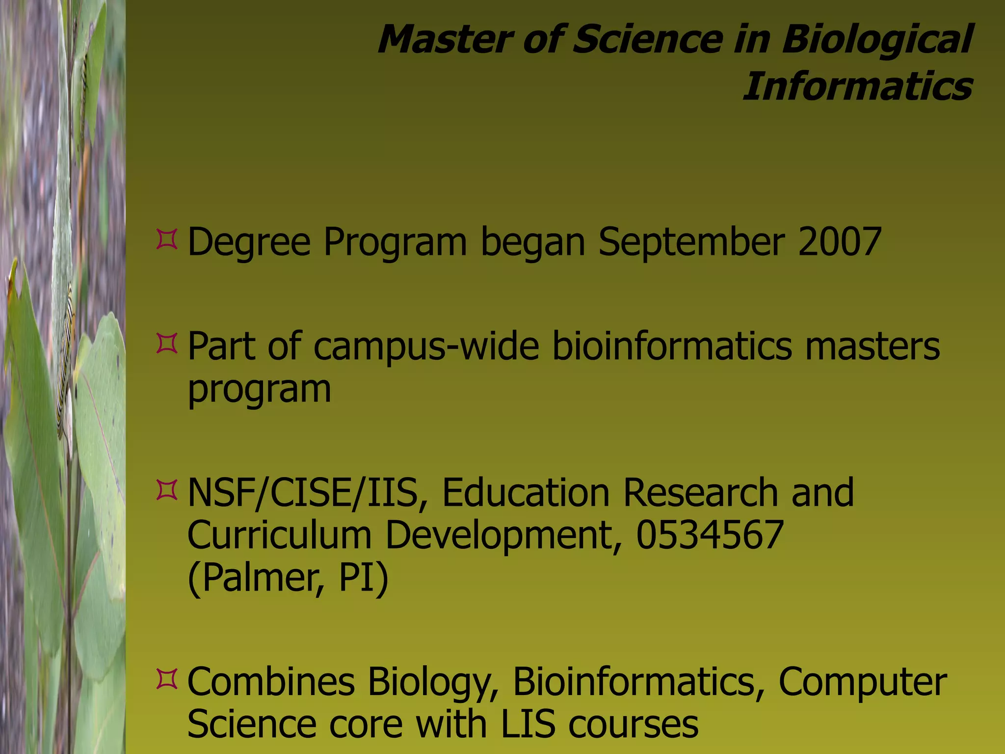 Master of Science in Biological Informatics Degree Program began September 2007  Part of campus-wide bioinformatics masters program NSF/CISE/IIS, Education Research and Curriculum Development, 0534567  (Palmer, PI) Combines Biology, Bioinformatics, Computer Science core with LIS courses 