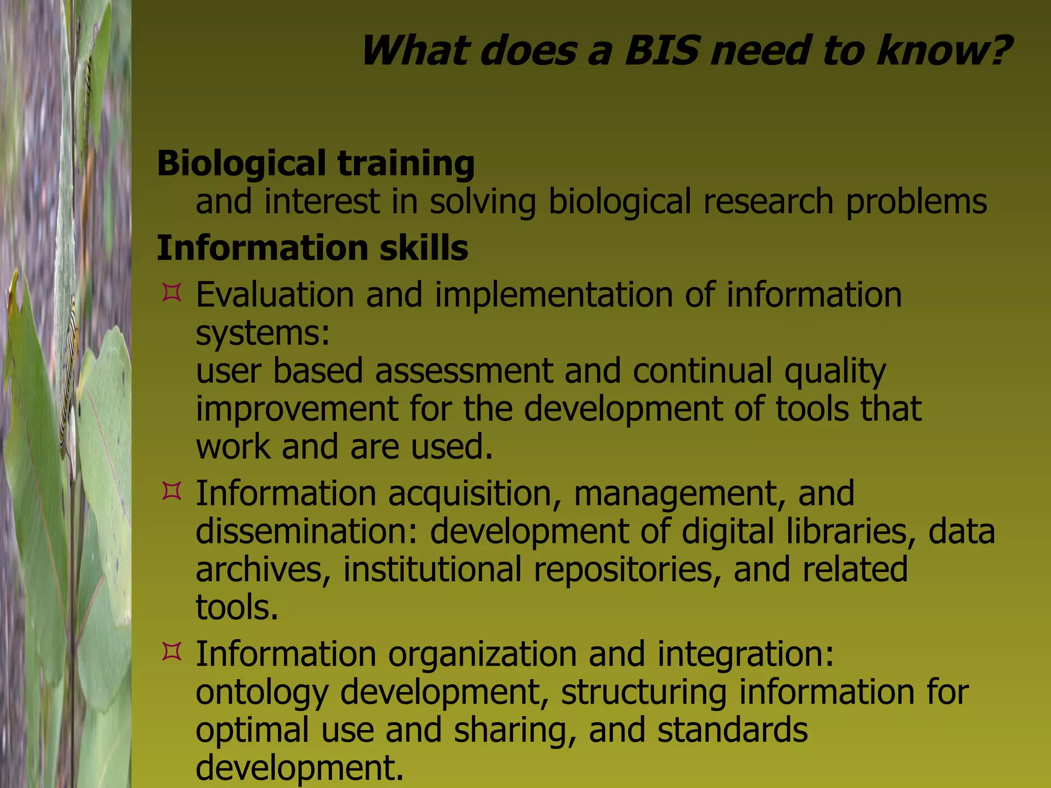 What does a BIS need to know? Biological training   and interest in solving biological research problems Information skills   Evaluation and implementation of information systems:  user based assessment and continual quality improvement for the development of tools that work and are used. Information acquisition, management, and dissemination: development of digital libraries, data archives, institutional repositories, and related tools. Information organization and integration:  ontology development, structuring information for optimal use and sharing, and standards development. 
